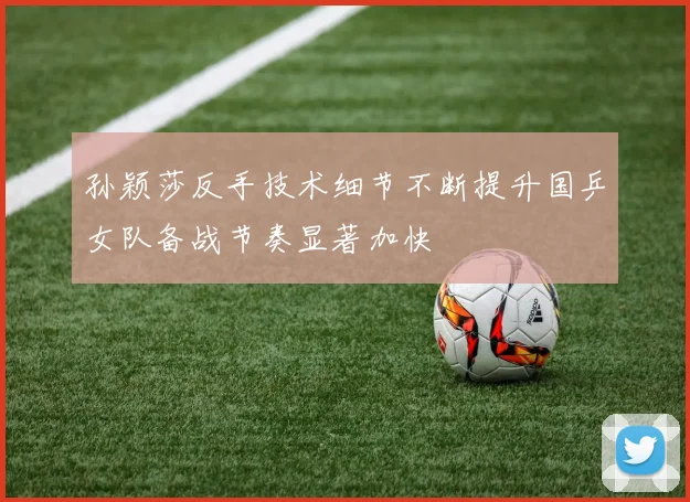孙颖莎反手技术细节不断提升国乒女队备战节奏显著加快