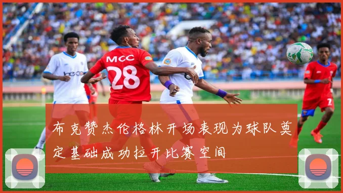 布克赞杰伦格林开场表现为球队奠定基础成功拉开比赛空间
