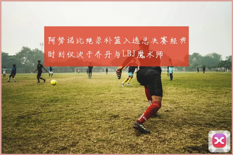 阿努诺比绝杀补篮入选总决赛经典时刻仅次于乔丹与LBJ魔术师