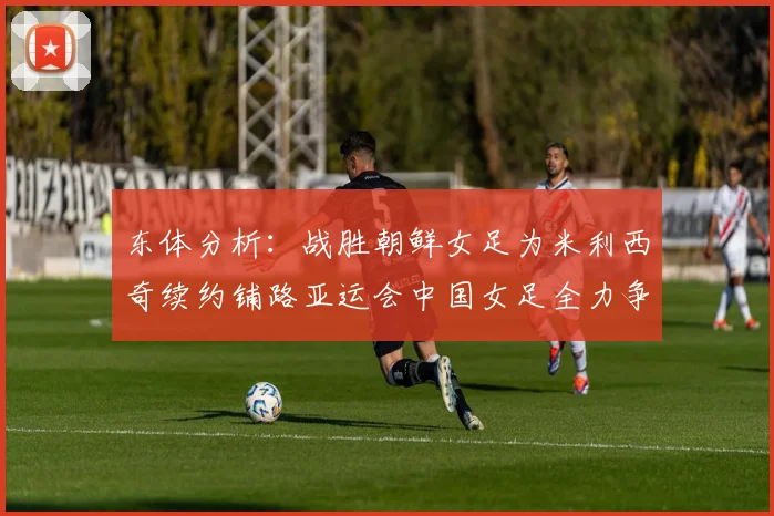 东体分析：战胜朝鲜女足为米利西奇续约铺路亚运会中国女足全力争金