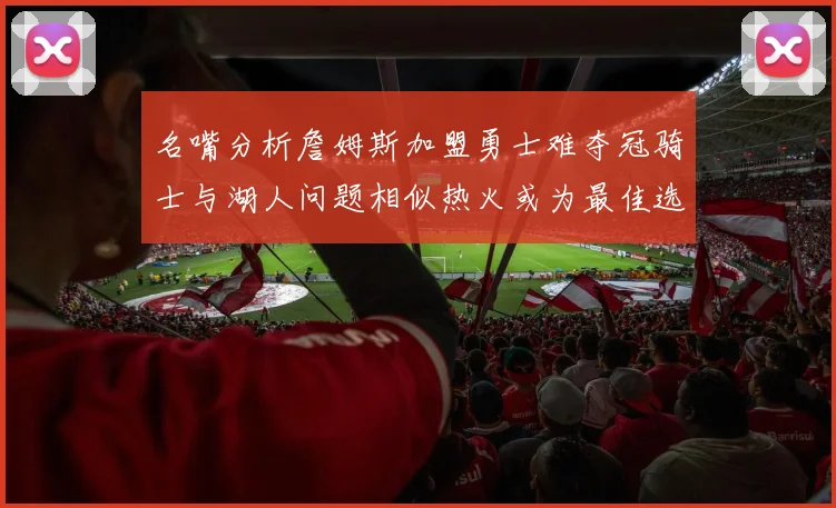 名嘴分析詹姆斯加盟勇士难夺冠骑士与湖人问题相似热火或为最佳选择