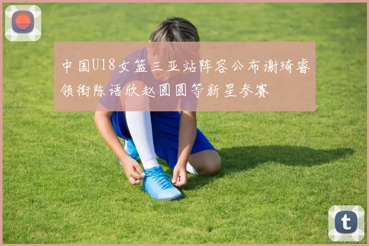 中国U18女篮三亚站阵容公布谢琦睿领衔陈语欣赵圆圆等新星参赛