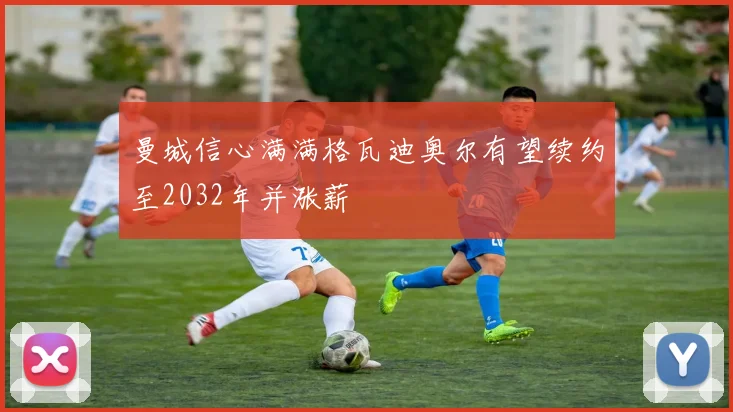 曼城信心满满格瓦迪奥尔有望续约至2032年并涨薪