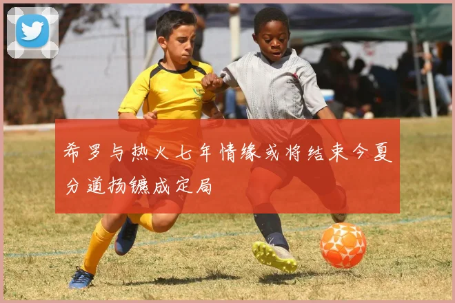 希罗与热火七年情缘或将结束今夏分道扬镳成定局