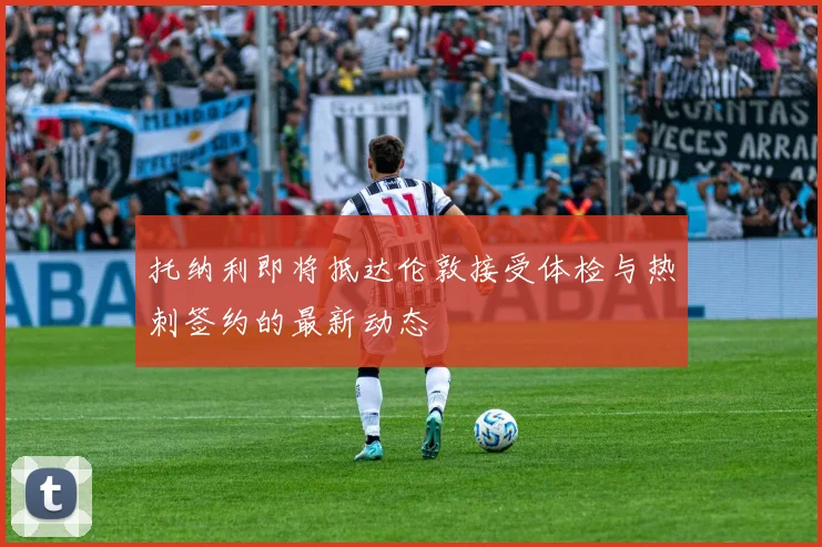 托纳利即将抵达伦敦接受体检与热刺签约的最新动态