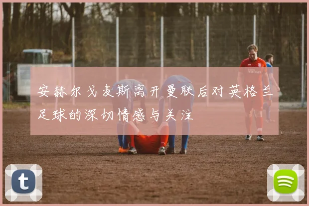安赫尔戈麦斯离开曼联后对英格兰足球的深切情感与关注