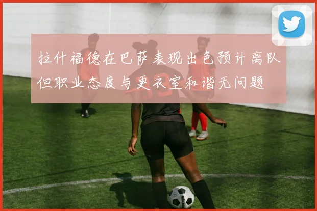 拉什福德在巴萨表现出色预计离队但职业态度与更衣室和谐无问题