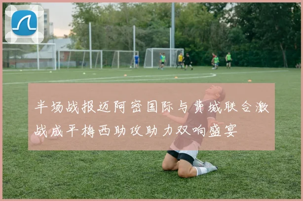 半场战报迈阿密国际与费城联合激战成平梅西助攻助力双响盛宴