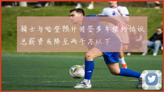 骑士与哈登预计将签多年续约协议总薪资或降至两千万以下