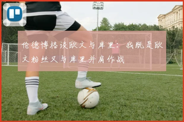 伦德博格谈欧文与库里：我既是欧文粉丝又与库里并肩作战