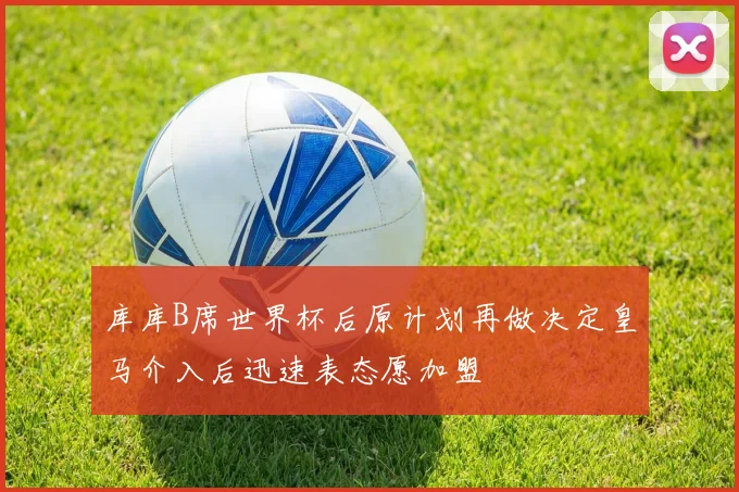 库库B席世界杯后原计划再做决定皇马介入后迅速表态愿加盟