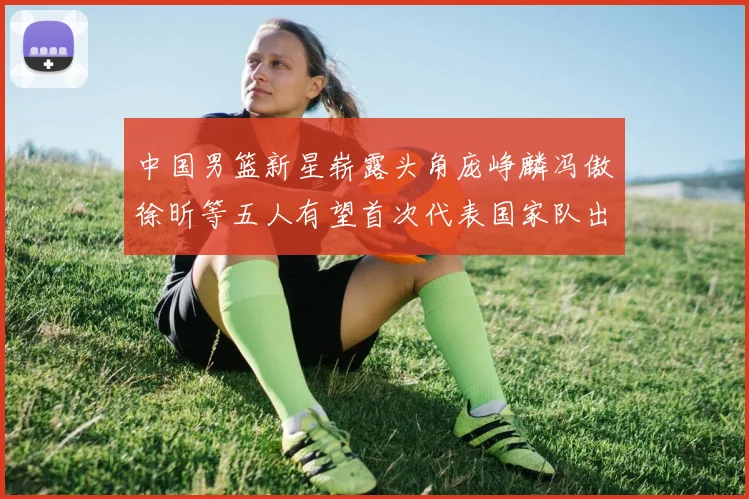 中国男篮新星崭露头角庞峥麟冯傲徐昕等五人有望首次代表国家队出战