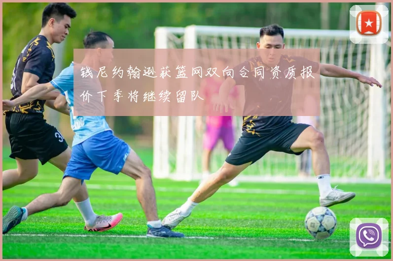 钱尼约翰逊获篮网双向合同资质报价下季将继续留队