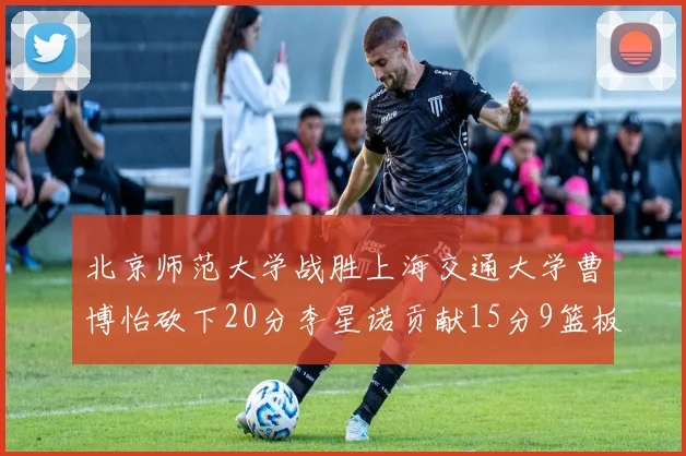 北京师范大学战胜上海交通大学曹博怡砍下20分李星诺贡献15分9篮板马天雨表现出色