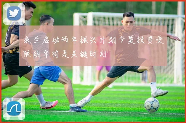 米兰启动两年振兴计划今夏投资受限明年将是关键时刻