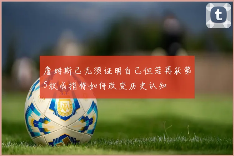 詹姆斯已无须证明自己但若再获第5枚戒指将如何改变历史认知