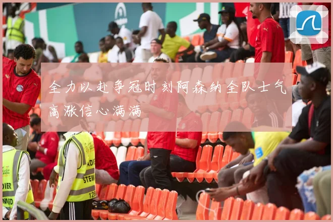 全力以赴争冠时刻阿森纳全队士气高涨信心满满