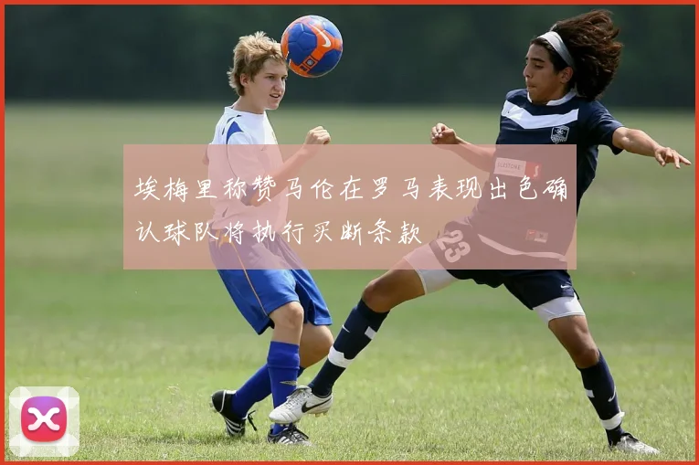 埃梅里称赞马伦在罗马表现出色确认球队将执行买断条款