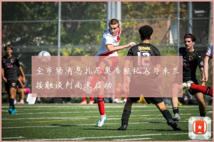 全市场消息扎尼奥洛经纪人与米兰接触谈判尚未启动
