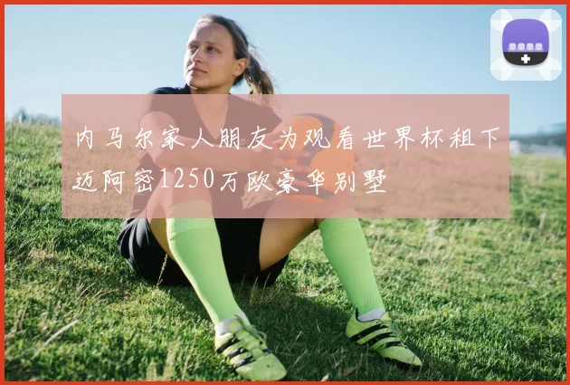 内马尔家人朋友为观看世界杯租下迈阿密1250万欧豪华别墅