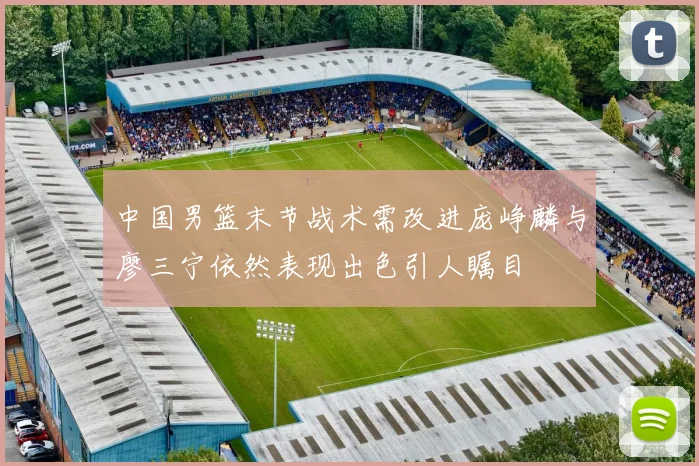 中国男篮末节战术需改进庞峥麟与廖三宁依然表现出色引人瞩目